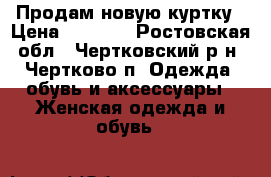 Продам новую куртку › Цена ­ 3 500 - Ростовская обл., Чертковский р-н, Чертково п. Одежда, обувь и аксессуары » Женская одежда и обувь   